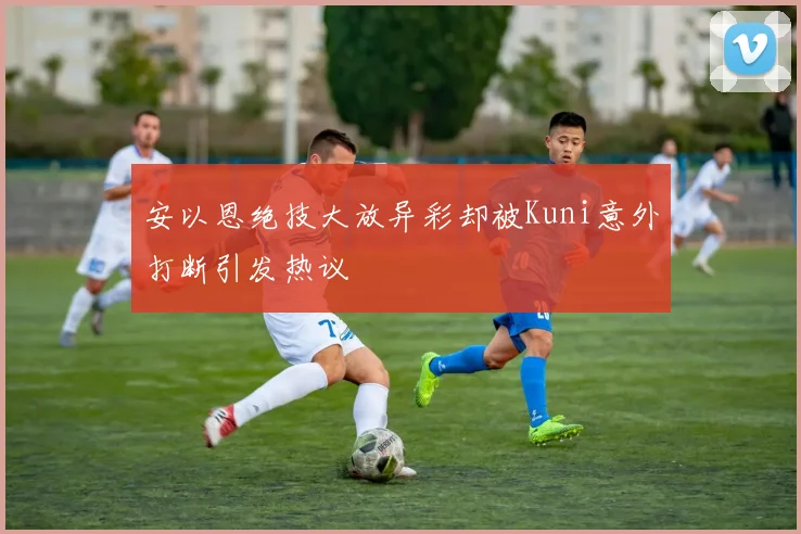 安以恩绝技大放异彩却被Kuni意外打断引发热议