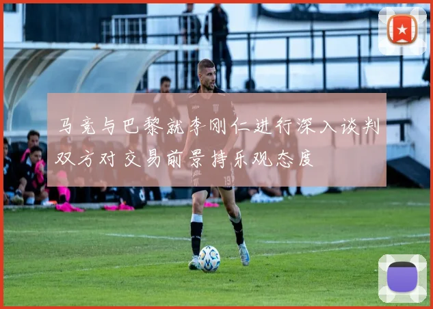 马竞与巴黎就李刚仁进行深入谈判双方对交易前景持乐观态度