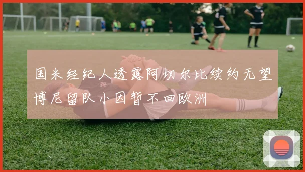 国米经纪人透露阿切尔比续约无望博尼留队小因暂不回欧洲