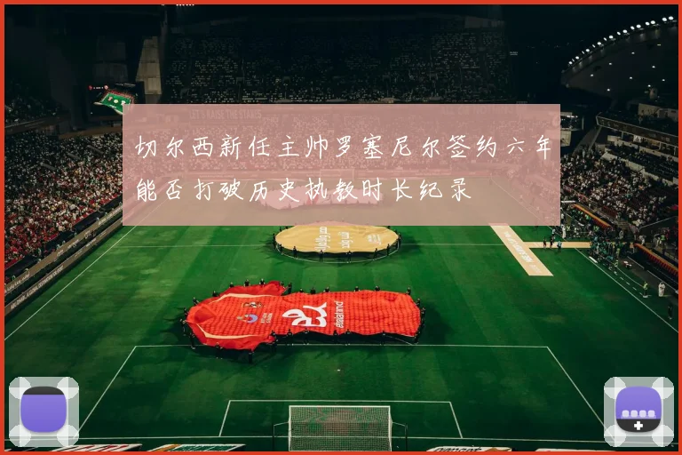 切尔西新任主帅罗塞尼尔签约六年能否打破历史执教时长纪录