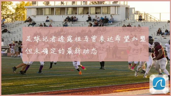 足球记者透露祖马曾表达希望加盟但未确定的最新动态