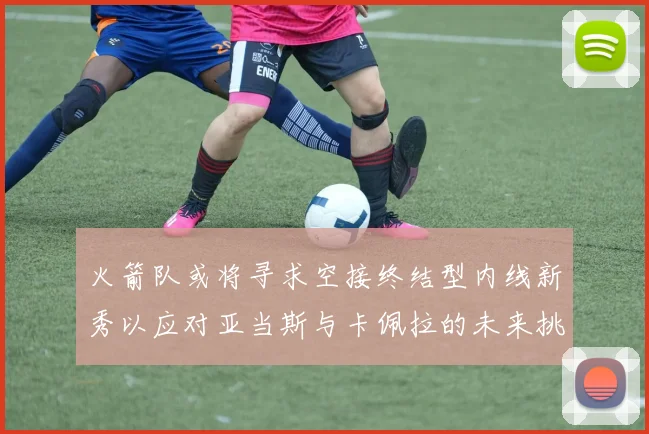 火箭队或将寻求空接终结型内线新秀以应对亚当斯与卡佩拉的未来挑战
