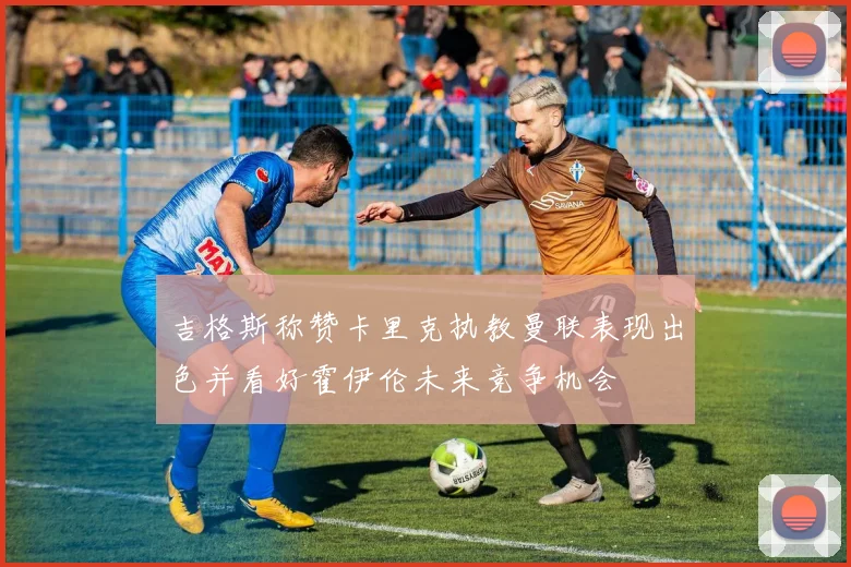 吉格斯称赞卡里克执教曼联表现出色并看好霍伊伦未来竞争机会