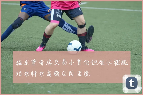 猛龙曾考虑交易小贾伦但难以摆脱珀尔特尔高额合同困境