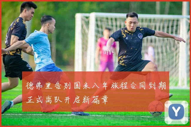 德弗里告别国米八年旅程合同到期正式离队开启新篇章